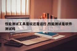 性能测试工具是玩还是运行,性能测试是软件测试吗