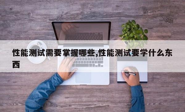 性能测试需要掌握哪些,性能测试要学什么东西