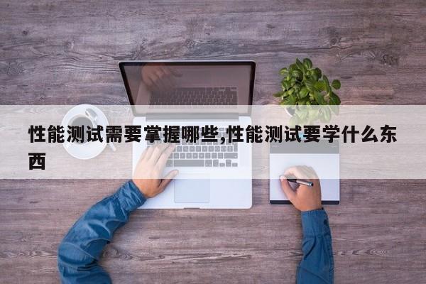 性能测试需要掌握哪些,性能测试要学什么东西
