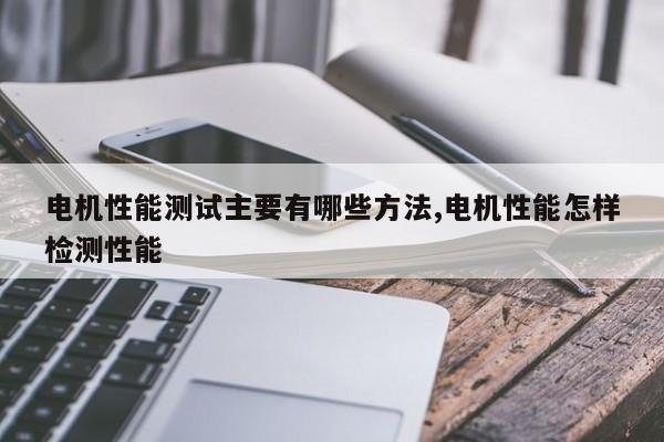 电机性能测试主要有哪些方法,电机性能怎样检测性能
